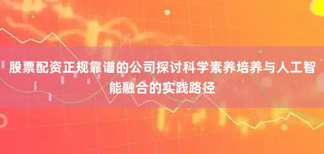 股票配资正规靠谱的公司探讨科学素养培养与人工智能融合的实践路径