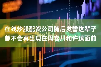 在线炒股配资公司随后发誓这辈子都不会再出现在周容川和许臻面前