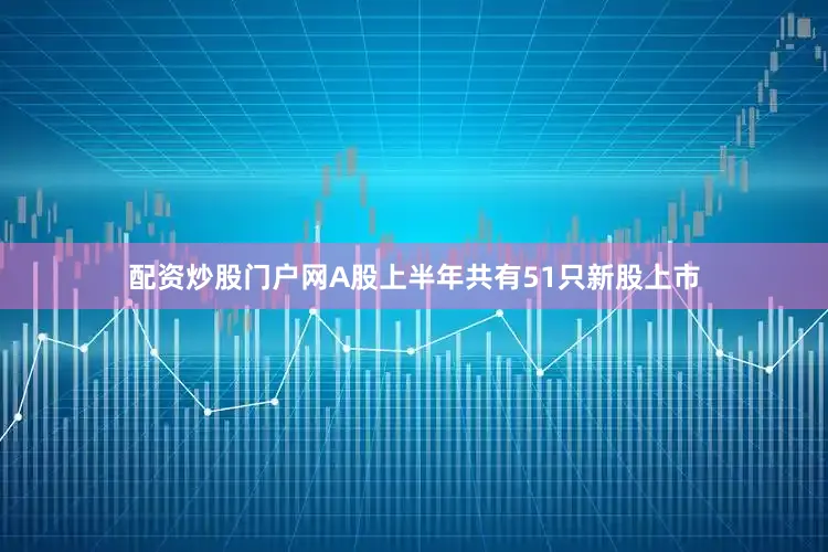 配资炒股门户网A股上半年共有51只新股上市