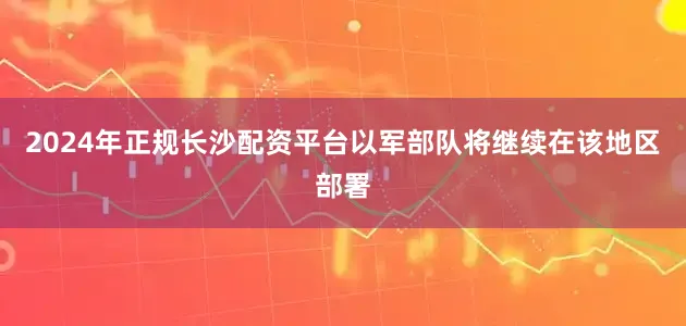 2024年正规长沙配资平台以军部队将继续在该地区部署
