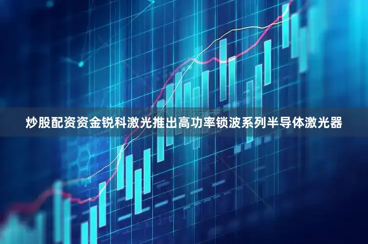 炒股配资资金锐科激光推出高功率锁波系列半导体激光器