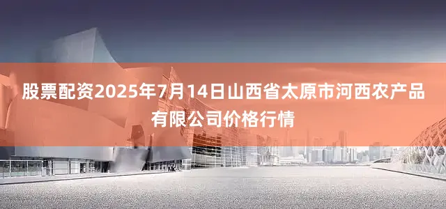 股票配资2025年7月14日山西省太原市河西农产品有限公司价格行情