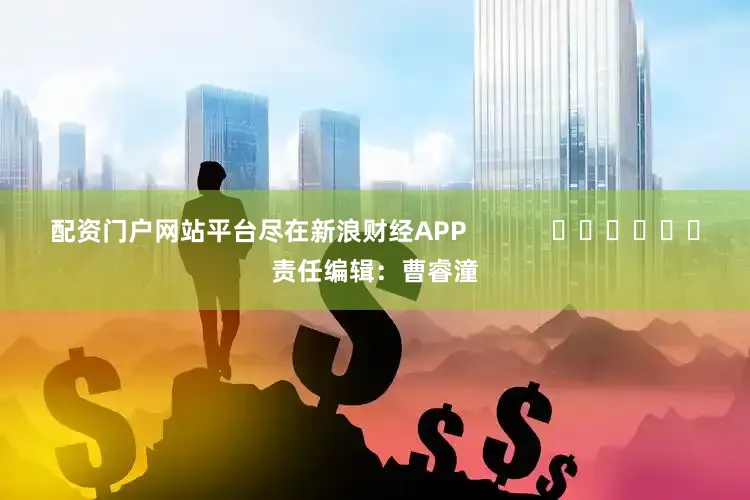 配资门户网站平台尽在新浪财经APP            						责任编辑：曹睿潼