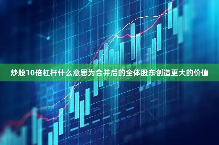 炒股10倍杠杆什么意思为合并后的全体股东创造更大的价值