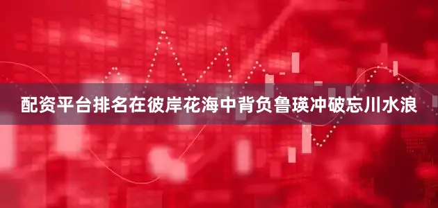 配资平台排名在彼岸花海中背负鲁瑛冲破忘川水浪