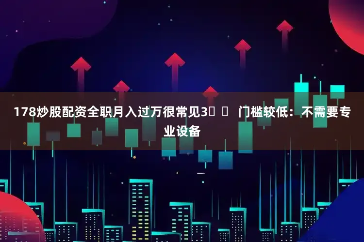 178炒股配资全职月入过万很常见3️⃣ 门槛较低：不需要专业设备